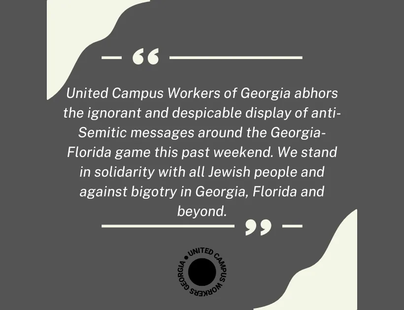 United Campus Workers of Georgia abhors the ignorant and despicable display of anti-Semitic messages around the Georgia-Florida game this past weekend. We stand in solidarity with all Jewish people and against bigotry in Georgia, Florida and beyond.